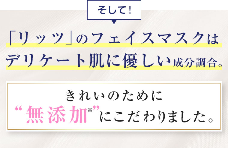 そして！「リッツ」のフェイスマスクはデリケート肌に優しい成分調合。きれいのために無添加にこだわりました