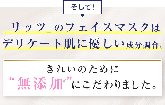 そして！「リッツ」のフェイスマスクはデリケート肌に優しい成分調合。きれいのために無添加にこだわりました