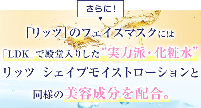 リッツのフェイスマスクには「LDK」で殿堂入りした実力派・化粧水 リッツ シェイプモイストローションと同様の美容成分を配合。