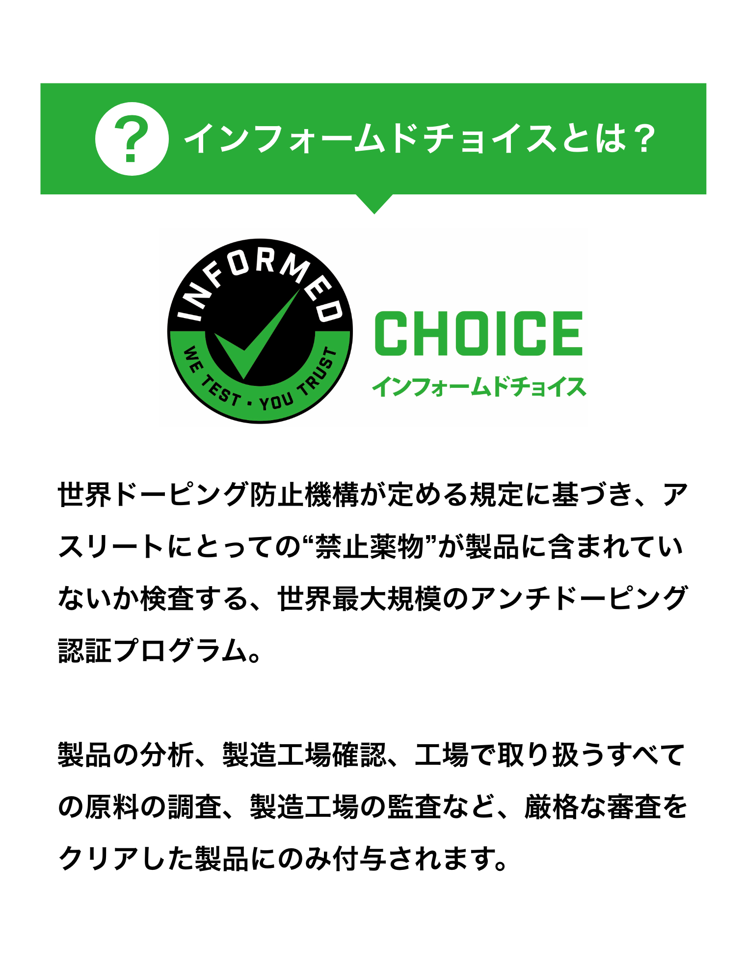 インフォームドチョイスとは？世界ドーピング防止機構が定める規定に基づき、アスリートにとっての“禁止薬物”が製品に含まれていないか検査する、世界最大規模のアンチドーピング認証プログラム。製品の分析、製造工場確認、工場で取り扱うすべての原料の調査、製造工場の監査など、厳格な審査をクリアした製品にのみ付与されます。