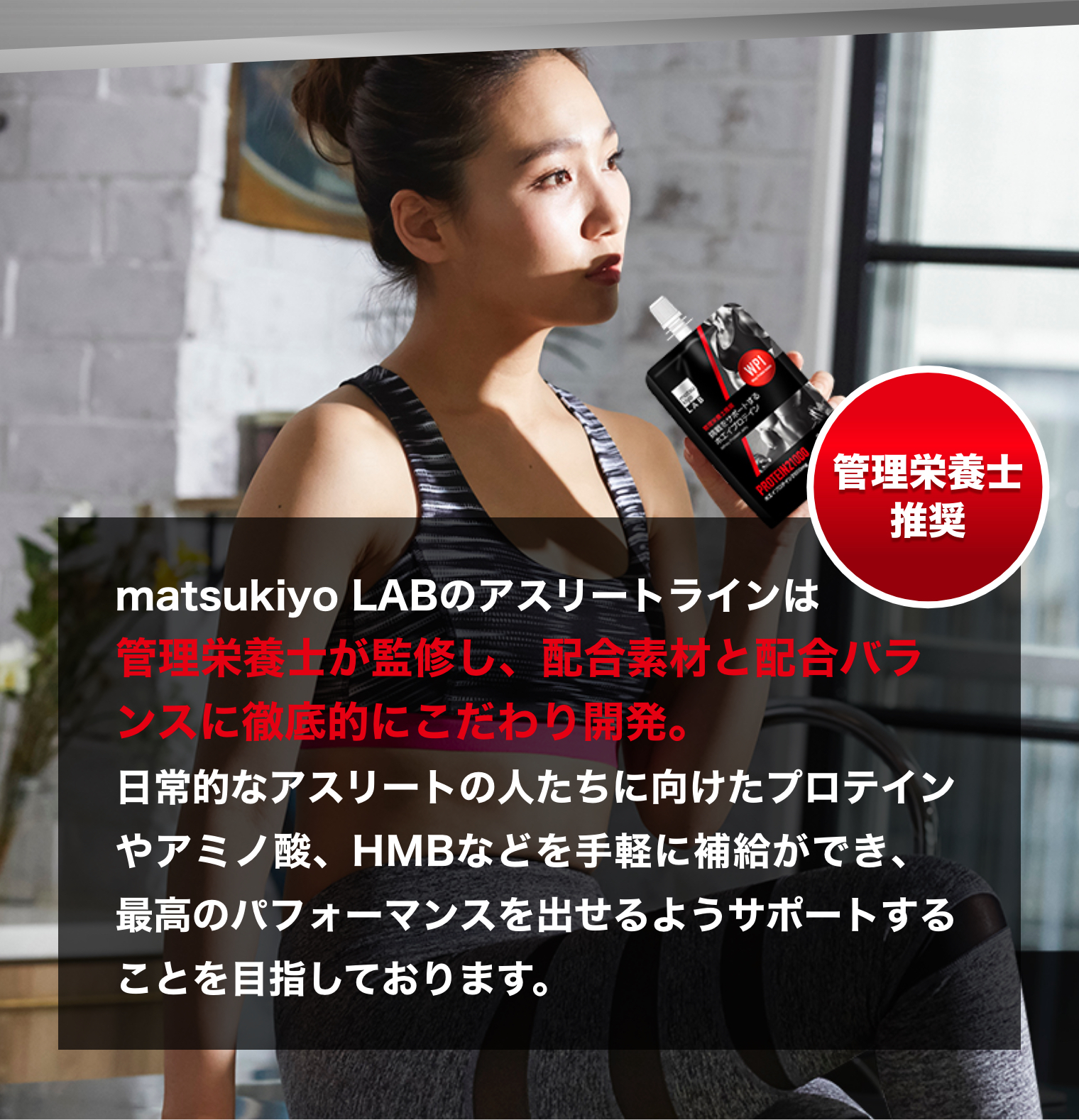 matsukiyo LABのアスリートラインは管理栄養士が監修し、配合素材と配合バランスに徹底的にこだわり開発。日常的なアスリートの人たちに向けたプロテインやアミノ酸、HMBなどを手軽に補給ができ、最高のパフォーマンスを出せるようサポートすることを目指しております。