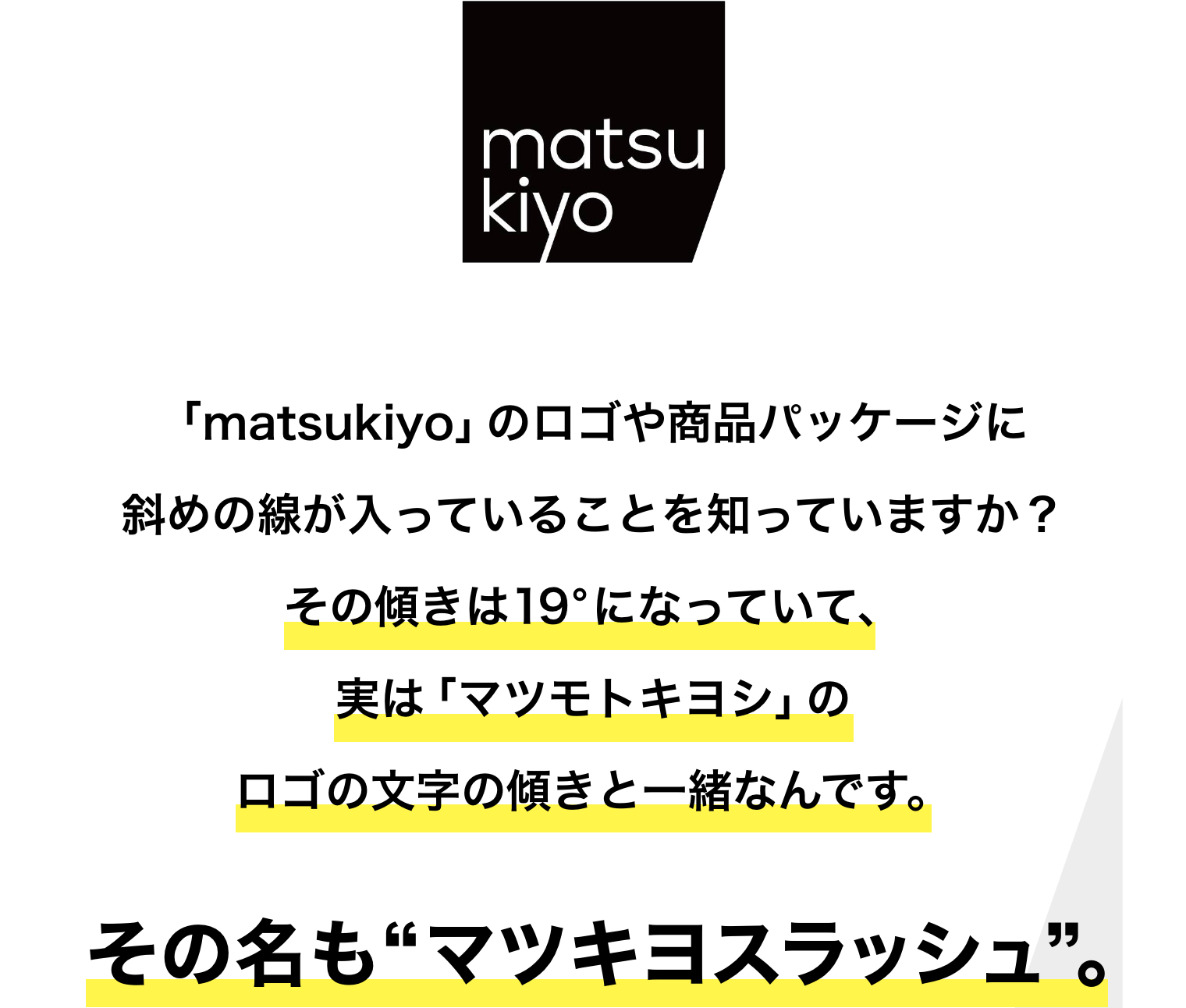 「matsukiyo」のロゴや商品パッケージに斜めの線が入っていることを知っていますか？その傾きは19°になっていて、実は「マツモトキヨシ」のロゴの文字の傾きと一緒なんです。その名も“マツキヨスラッシュ”。