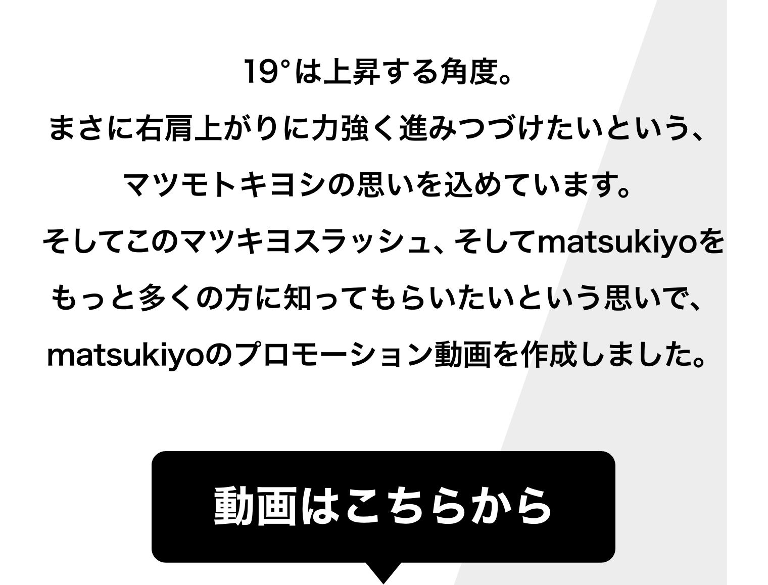 19°は上昇する角度。まさに右肩上がりに力強く進みつづけたいという、マツモトキヨシの思いを込めています。そしてこのマツキヨスラッシュ、そしてmatsukiyoをもっと多くの方に知ってもらいたいという思いで、matsukiyoのプロモーション動画を作成しました。