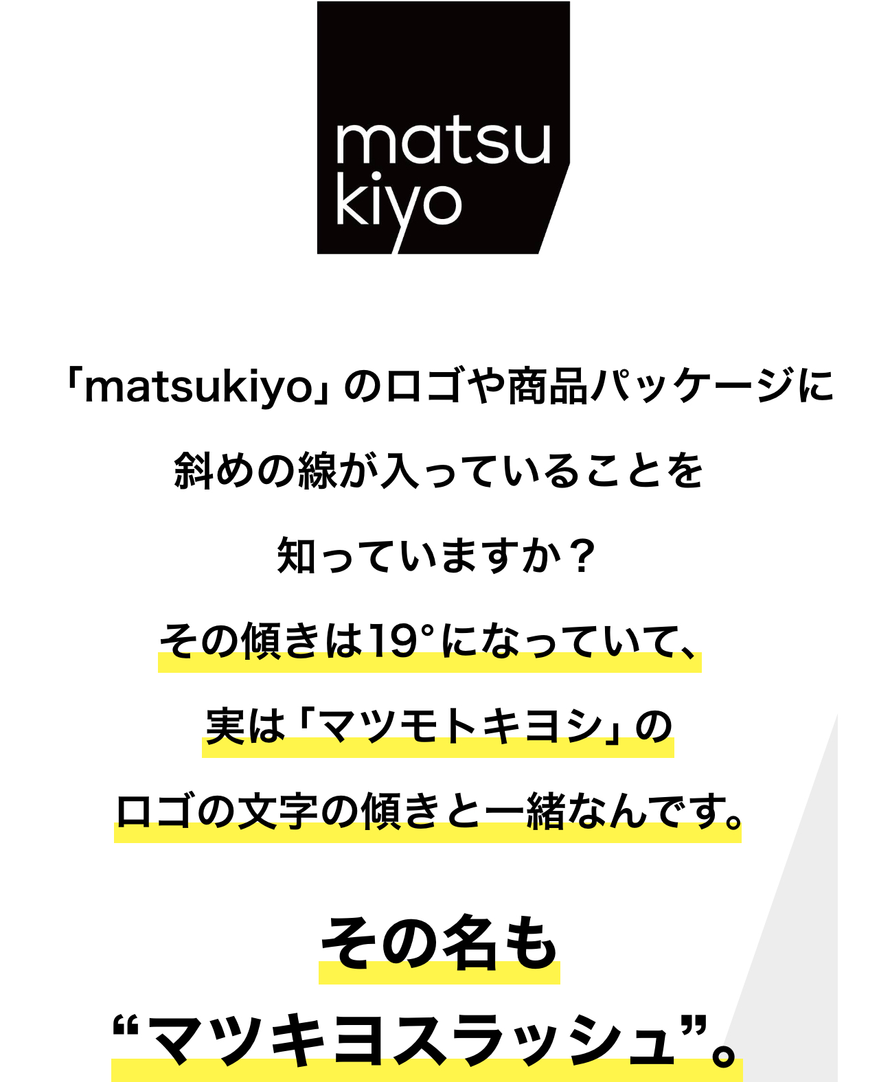 「matsukiyo」のロゴや商品パッケージに斜めの線が入っていることを知っていますか？その傾きは19°になっていて、実は「マツモトキヨシ」のロゴの文字の傾きと一緒なんです。その名も“マツキヨスラッシュ”。