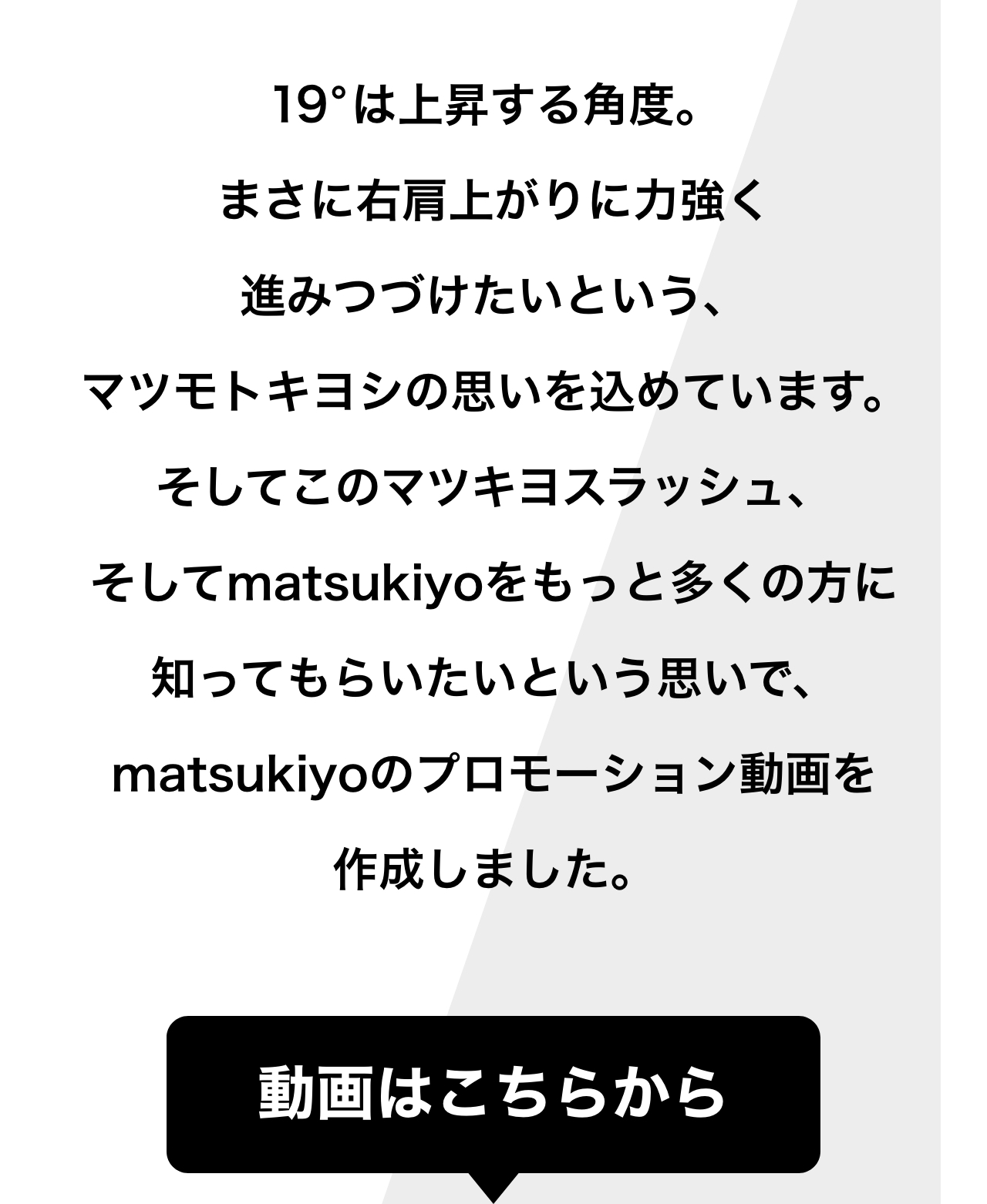 19°は上昇する角度。まさに右肩上がりに力強く進みつづけたいという、マツモトキヨシの思いを込めています。そしてこのマツキヨスラッシュ、そしてmatsukiyoをもっと多くの方に知ってもらいたいという思いで、matsukiyoのプロモーション動画を作成しました。