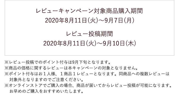 レビューキャンペーン対象商品購入期間 2020年8月11日(火)〜9月7日(月) レビュー投稿期間 2020年8月11日(火)〜9月10日(木)