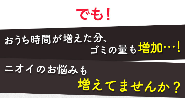 でも！おうち時間が増えた分、ゴミの量も増加…！ニオイのお悩みも増えてませんか？