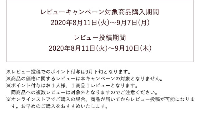 レビューキャンペーン対象商品購入期間 2020年8月11日(火)〜9月7日(月) レビュー投稿期間 2020年8月11日(火)〜9月10日(木)