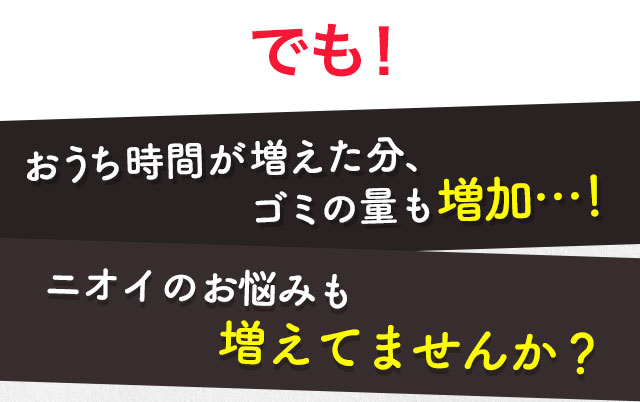 でも！おうち時間が増えた分、ゴミの量も増加…！ニオイのお悩みも増えてませんか？
