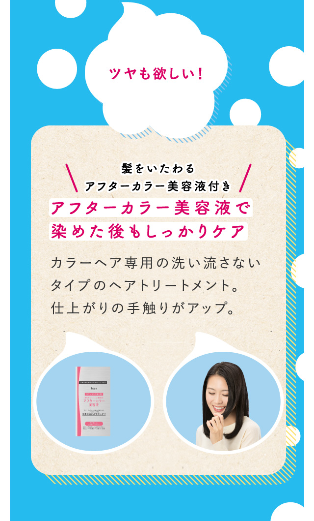 ツヤも欲しい！ 髪をいたわるアフターカラー美容液付き アフターカラー美容液で染めた後もしっかりケア カラーヘア専用の洗い流さないタイプのヘアトリートメント。仕上がりの手触りがアップ。