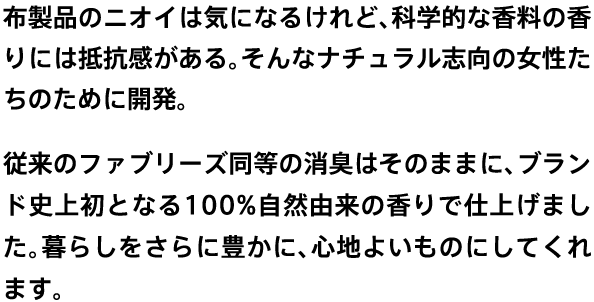 布製品のニオイは気になるけれど、科学的な香料の香りには抵抗感がある。そんなナチュラル志向の女性たちのために開発。従来のファブリーズ同等の消臭はそのままに、ブランド史上初となる100%自然由来の香りで仕上げました。暮らしをさらに豊かに、心地よいものにしてくれます。