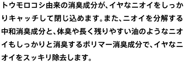 トウモロコシ由来の消臭成分が、イヤなニオイをしっかりキャッチして閉じ込めます。また、ニオイを分解する中和消臭成分と、体臭や長く残りやすい油のようなニオイもしっかりと消臭するポリマー消臭成分で、イヤなニオイをスッキリ除去します。