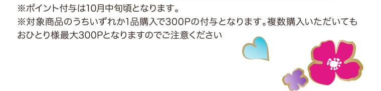 ※ポイント付与は10月中旬頃となります。※対象商品のうちいずれか1品購入で300Pの付与となります。複数購入いただいてもおひとり様最大300Pとなりますのでご注意ください