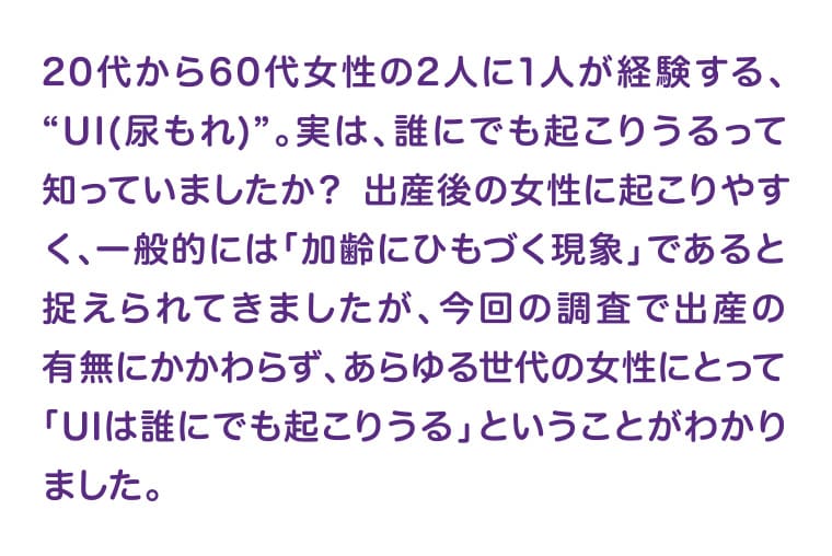 20代から60代女性の2人に1人が経験する、“UI(尿もれ)”。実は、誰にでも起こりうるって知っていましたか？ 出産後の女性に起こりやすく、一般的には「加齢にひもづく現象」であると捉えられてきましたが、今回の調査で出産の有無にかかわらず、あらゆる世代の女性にとって「UIは誰にでも起こりうる」ということがわかりました。