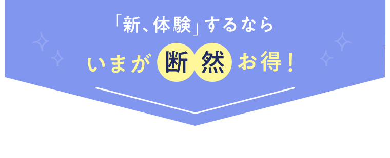 「新、体験」するなら いまが断然お得！