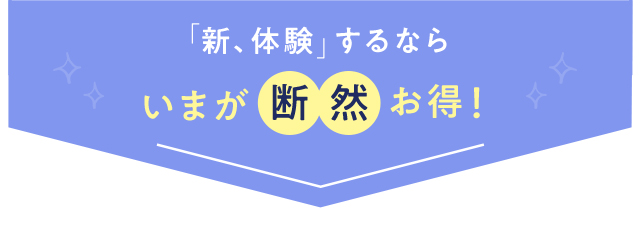 「新、体験」するなら いまが断然お得！