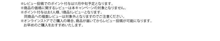 ※レビュー投稿でのポイント付与は11月中旬予定となります。※商品の価格に関するレビューは本キャンペーンの対象となりません。※ポイント付与はお1人様、1商品1レビューとなります。同商品への複数レビューは対象外となりますのでご注意ください。※オンラインストアでご購入の場合、商品が届いてからレビュー投稿が可能になります。お早めのご購入をおすすめいたします。