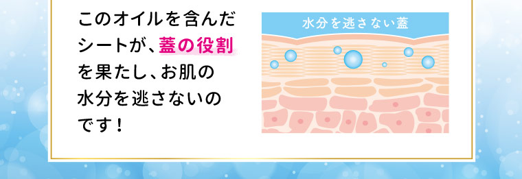 このオイルを含んだシートが、蓋の役割を果たし、お肌の水分を逃さないのです！