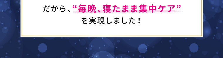 “毎晩、寝たまま集中ケア”を実現しました！