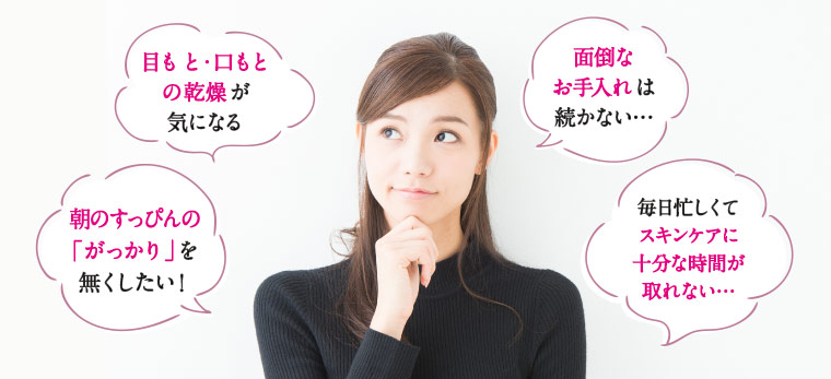 目もと・口もとの乾燥が気になる　面倒なお手入れは続かない…　朝のすっぴんの「がっかり」を無くしたい！　毎日忙しくてスキンケアに十分な時間が取れない…