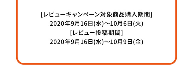 [レビューキャンペーン対象商品購入期間]2020年9月16日(水)～10月6日(火)[レビュー投稿期間]2020年9月16日(水)～10月9日(金)