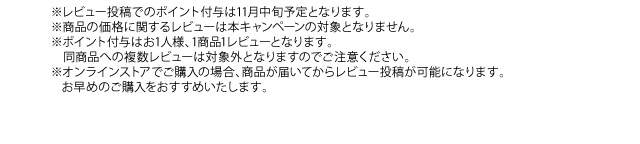 ※レビュー投稿でのポイント付与は11月中旬予定となります。※商品の価格に関するレビューは本キャンペーンの対象となりません。※ポイント付与はお1人様、1商品1レビューとなります。同商品への複数レビューは対象外となりますのでご注意ください。※オンラインストアでご購入の場合、商品が届いてからレビュー投稿が可能になります。お早めのご購入をおすすめいたします。
