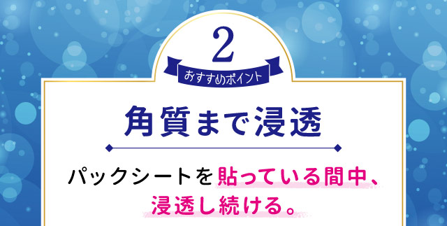 おすすめポイント2　角質まで浸透パックシートを貼っている間中、浸透し続ける。