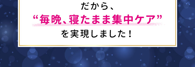 毎晩、寝たまま集中ケア”を実現しました！