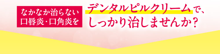 なかなか治らない口唇炎・口角炎をデンタルピルクリームで、しっかり治しませんか？
