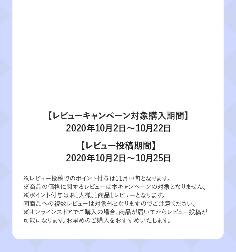 レビューキャンペーン対象購入期間 2020年10月2日〜10月22日 レビュー投稿期間 2020年10月2日〜10月25日
