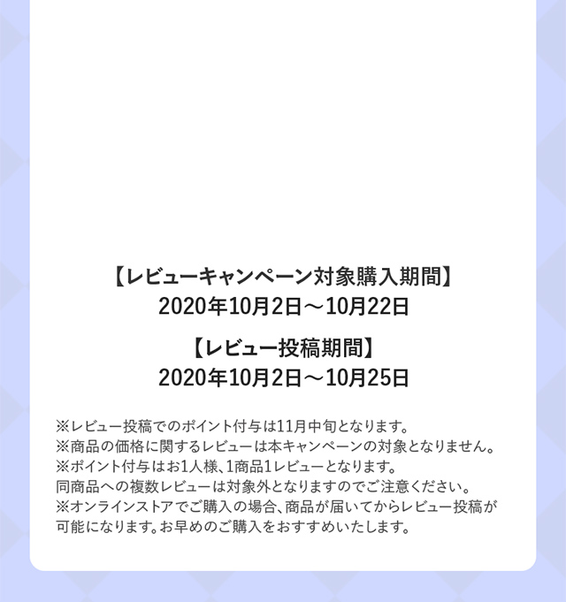 レビューキャンペーン対象購入期間 2020年10月2日〜10月22日 レビュー投稿期間 2020年10月2日〜10月25日