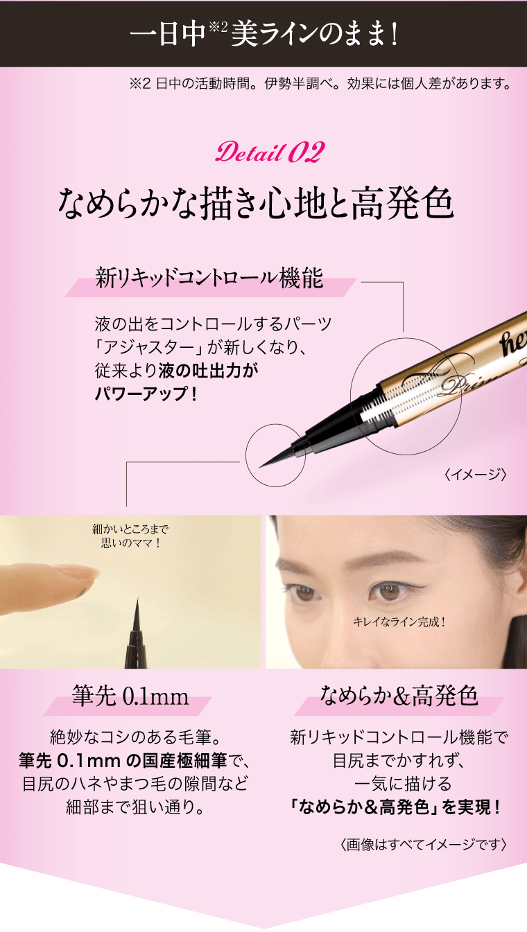 一日中 ※2 美ラインのまま！ ※2 日中の活動時間。伊勢半調べ。効果には個人差があります。：Detail02 なめらかな描き心地と高発色  1: 新リキッドコントロール機能 液の出をコントロールするパーツ「アジャスター」が新しくなり、従来より液の吐出力がパワーアップ！ 2: 筆先0.1mm 絶妙なコシのある毛筆。筆先0.1mmの国産極細筆で、目尻のハネやまつ毛の隙間など細部まで狙い通り。3: なめらか＆高発色 新リキッドコントロール機能で目尻までかすれず、一気に描ける「なめらか＆高発色」を実現！ 