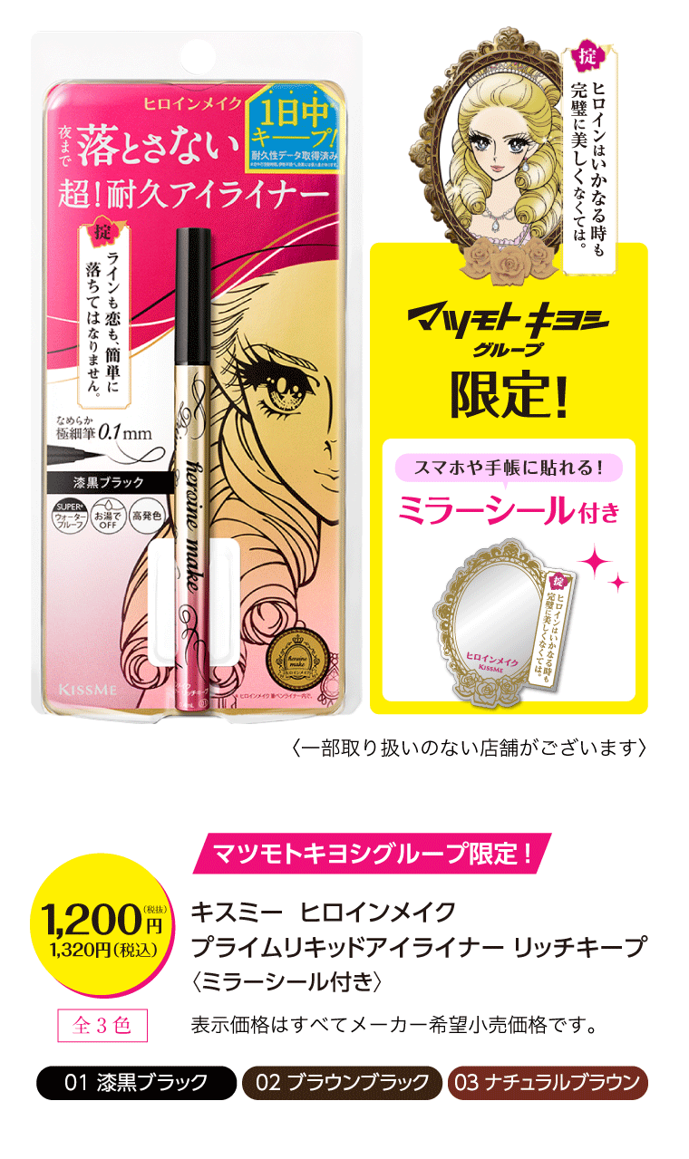 キスミー  ヒロインメイク
	プライムリキッドアイライナー リッチキープ〈ミラーシール付き〉1,200円（税込1,320円）全3色：01 漆黒ブラック 02 ブラウンブラック 03 ナチュラルブラウン 