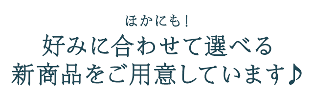 ほかにも！好みに合わせて選べる新商品をご用意しています♪