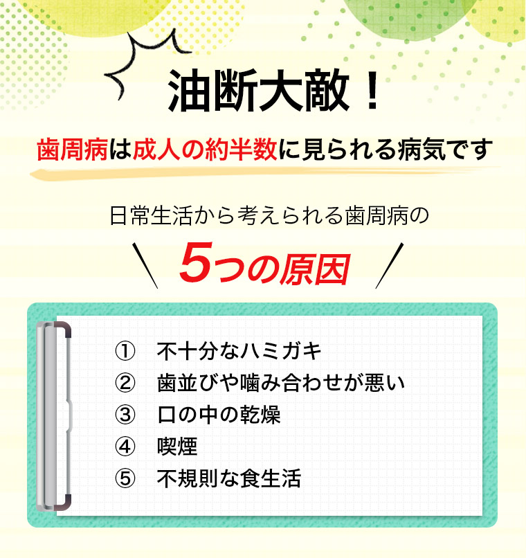 油断大敵！歯周病は成人の約半数に見られる病気です 日常生活から考えられる歯周病の5つの原因 ①不十分なハミガキ ②歯並びや噛み合わせが悪い ③口の中の乾燥 ④喫煙 ⑤不規則な食生活
