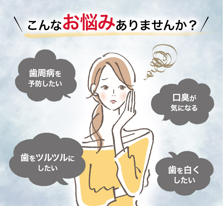 こんなお悩みありませんか？ 歯周病を予防したい 口臭が気になる 歯をツルツルにしたい 歯を白くしたい