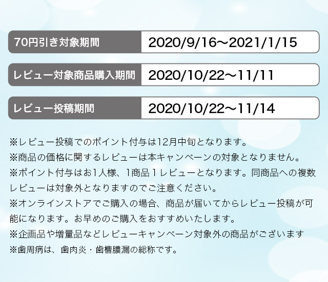 70円引き対象期間　2020/9/16～2021/1/15 レビュー対象商品購入期間 2020/10/22～11/11 レビュー投稿期間2020/10/22～11/14※レビュー投稿でのポイント付与は12月中旬となります。※商品の価格に関するレビューは本キャンペーンの対象となりません。※ポイント付与はお1人様、1商品１レビューとなります。同商品への複数レビューは対象外となりますのでご注意ください。※オンラインストアでご購入の場合、商品が届いてからレビュー投稿が可能になります。お早めのご購入をおすすめいたします。※企画品や増量品などレビューキャンペーン対象外の商品がございます。※歯周病は、歯肉炎・歯槽膿漏の総称です。