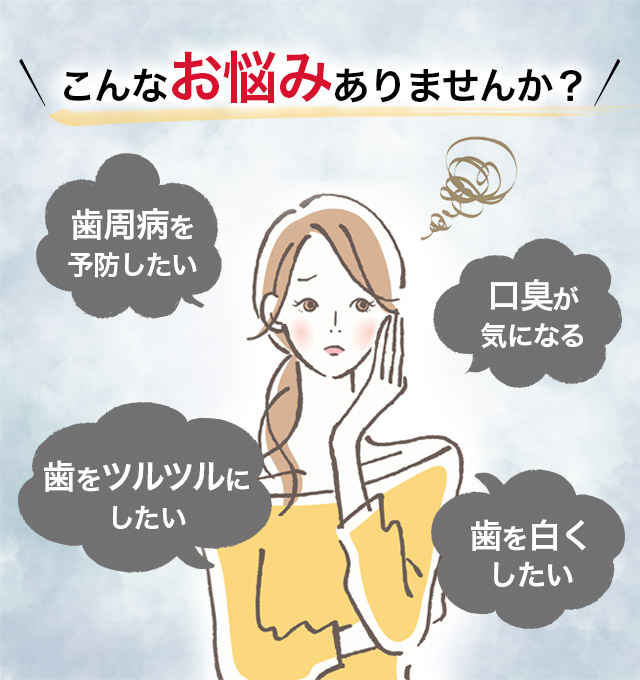 こんなお悩みありませんか？ 歯周病を予防したい 口臭が気になる 歯をツルツルにしたい 歯を白くしたい