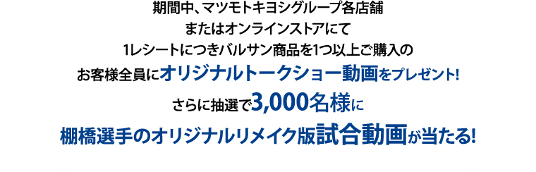 期間中、マツモトキヨシグループ各店舗またはオンラインストアにて1レシートにつきバルサン商品を1つ以上ご購入のお客様全員にオリジナルトークショー動画をプレゼント!
さらに抽選で3,000名様に棚橋選手のオリジナルリメイク版試合動画が当たる!