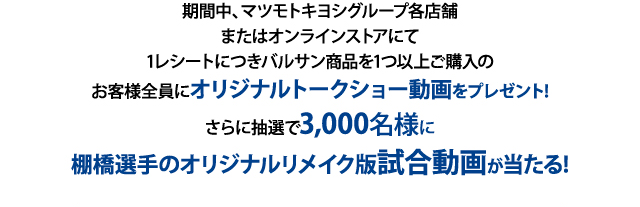 期間中、マツモトキヨシグループ各店舗またはオンラインストアにて1レシートにつきバルサン商品を1つ以上ご購入のお客様全員にオリジナルトークショー動画をプレゼント!
さらに抽選で3,000名様に棚橋選手のオリジナルリメイク版試合動画が当たる!