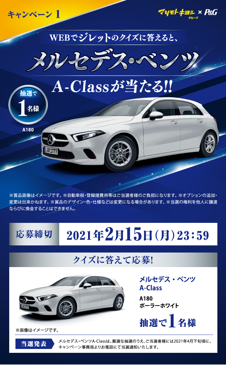マツモトキヨシグループ×P&G™ キャンペーン1 WEBでジレットのクイズに答えると、メルセデス･ベンツA-Class A180 ポーラーホワイトが当たる! 抽選で1名様 ※賞品画像はイメージです。※自動車税・登録諸費用等はご当選者様のご負担になります。 ※オプションの追加・変更は出来かねます。 ※賞品のデザイン・色・仕様などは変更になる場合があります。 ※当選の権利を他人に譲渡ならびに換金することはできません。 応募締切：2021年2月15日（月）23:59 当選発表：メルセデス・ベンツA-Classは、厳選な抽選のうえ、ご当選者様には2021年4月下旬頃に、キャンペーン事務局よりお電話にて当選通知いたします。