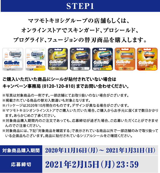 STEP1 マツモトキヨシグループの店舗もしくは、オンラインストアでスキンガード、プロシールド、プログライド、フュージョンの替刃商品を購入します。ご購入いただいた商品にシールが貼付されていない場合はキャンペーン事務局(0120-120-810)までお問い合わせください。※写真は対象商品の一例です。一部店舗にてお取り扱いのない場合がございます。※掲載されている商品の替刃入数違いも対象となります。※パッケージは2020年10月現在のものです。デザインが異なる場合がございます。※マツモトキヨシオンラインストアでご購入いただいた場合、ご購入からお手元に届くまで数日かかります。あらかじめご了承ください。※対象商品購入期間内のご注文であっても、応募締切が過ぎた場合、ご応募いただくことができませんのでご注意ください。※対象商品には、下記「対象商品を確認する」で表示されている商品以外で一部店舗のみで取り扱っている企画品もございます。商品に貼付されているシリアルシールをご確認ください。対象商品購入期間：2020年11月16日(月)～2021年1月31日（日）応募締切：2021年2月15日（月） 23:59