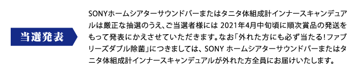 当選発表：SONYホームシアターサウンドバーまたはタニタ体組成計インナースキャンデュアルは厳正な抽選のうえ、ご当選者様には 2021年4月中旬頃に順次賞品の発送をもって発表にかえさせていただきます。なお「外れた方にも必ず当たる！ファブリーズダブル除菌」につきましては、 SONY ホームシアターサウンドバーまたはタニタ体組成計インナースキャンデュアルが外れた方全員にお届けいたします。
