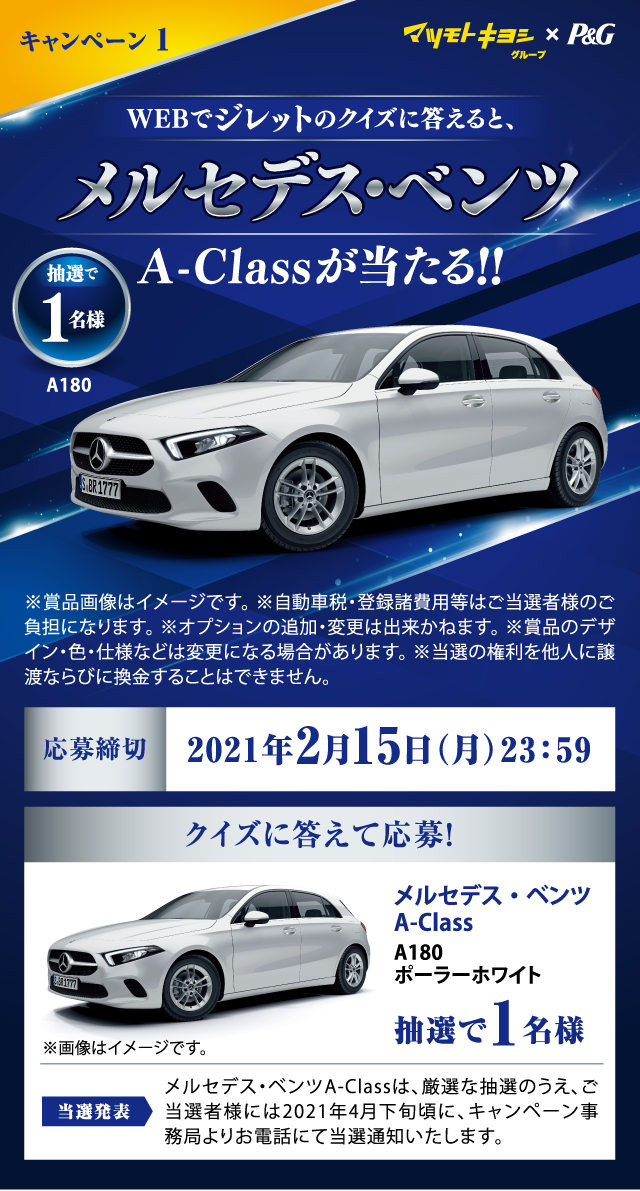 マツモトキヨシグループ×P&G™ キャンペーン1 WEBでジレットのクイズに答えると、メルセデス･ベンツA-Class A180 ポーラーホワイトが当たる! 抽選で1名様 ※賞品画像はイメージです。※自動車税・登録諸費用等はご当選者様のご負担になります。 ※オプションの追加・変更は出来かねます。 ※賞品のデザイン・色・仕様などは変更になる場合があります。 ※当選の権利を他人に譲渡ならびに換金することはできません。 応募締切：2021年2月15日（月）23:59 当選発表：メルセデス・ベンツA-Classは、厳選な抽選のうえ、ご当選者様には2021年4月下旬頃に、キャンペーン事務局よりお電話にて当選通知いたします。