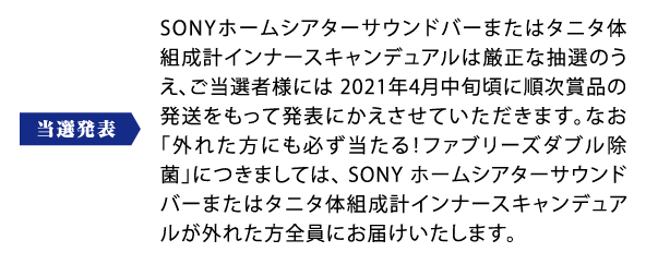 当選発表：SONYホームシアターサウンドバーまたはタニタ体組成計インナースキャンデュアルは厳正な抽選のうえ、ご当選者様には 2021年4月中旬頃に順次賞品の発送をもって発表にかえさせていただきます。なお「外れた方にも必ず当たる！ファブリーズダブル除菌」につきましては、 SONY ホームシアターサウンドバーまたはタニタ体組成計インナースキャンデュアルが外れた方全員にお届けいたします。