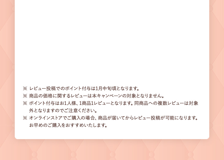 ※ レビュー投稿でのポイント付与は1月中旬頃となります。 ※ 商品の価格に関するレビューは本キャンペーンの対象となりません。 ※ ポイント付与はお1人様、1商品１レビューとなります。同商品への複数レビューは対象外となりますのでご注意ください。 ※ オンラインストアでご購入の場合、商品が届いてからレビュー投稿が可能になります。お早めのご購入をおすすめいたします。