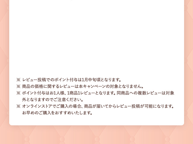 ※ レビュー投稿でのポイント付与は1月中旬頃となります。 ※ 商品の価格に関するレビューは本キャンペーンの対象となりません。 ※ ポイント付与はお1人様、1商品１レビューとなります。同商品への複数レビューは対象外となりますのでご注意ください。 ※ オンラインストアでご購入の場合、商品が届いてからレビュー投稿が可能になります。お早めのご購入をおすすめいたします。