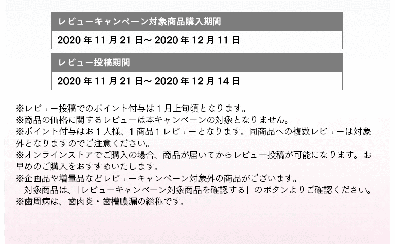 レビューキャンペーン対象商品購入期間：2020年11月21日～2020年12月11日 レビュー投稿期間：2020年11月21日～2020年12月14日 ※レビュー投稿でのポイント付与は 1月上旬頃となります。 ※商品の価格に関するレビューは本キャンペーンの対象となりません。 ※ポイント付与はお1人様、1商品１レビューとなります。同商品への複数レビューは対象外となりますのでご注意ください。 ※オンラインストアでご購入の場合、商品が届いてからレビュー投稿が可能になります。お早めのご購入をおすすめいたします。 ※企画品や増量品などレビューキャンペーン対象外の商品がございます。対象商品は、「レビューキャンペーン対象商品を確認する」のボタンよりご確認ください。 ※歯周病は、歯肉炎・歯槽膿漏の総称です。