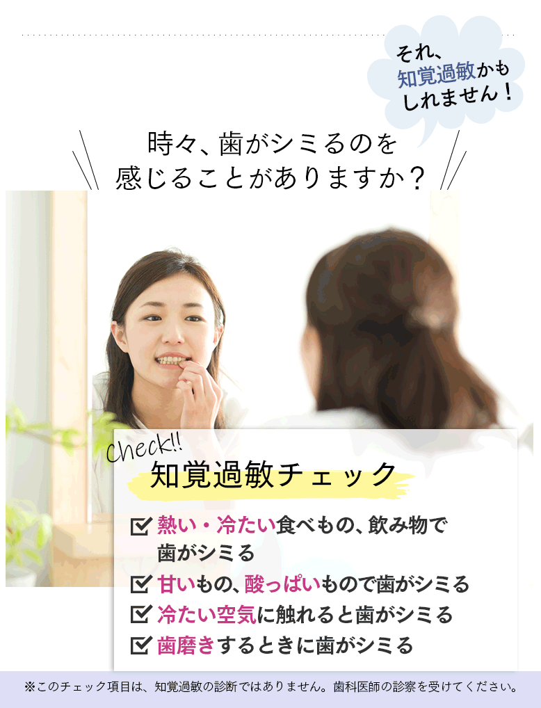 時々、歯がシミるのを感じることがありますか？それ、知覚過敏かもしれません！ 知覚過敏チェック □熱い・冷たい食べもの、飲み物で歯がシミる □甘いもの、酸っぱいもので歯がシミる □冷たい空気に触れると歯がシミる □歯磨きするときに歯がシミる ※このチェック項目は、知覚過敏の診断ではありません。歯科医師の診察を受けてください。