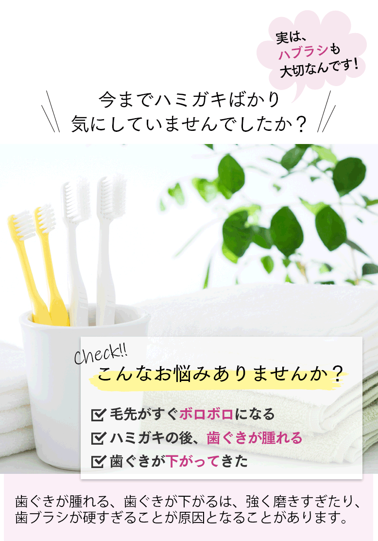 今までハミガキばかり気にしていませんでしたか？ 実は、ハブラシも大切なんです！ こんなお悩みありませんか？ □毛先がすぐボロボロになる □ハミガキの後、歯ぐきが腫れる □歯ぐきが下がってきた 歯ぐきが腫れる、歯ぐきが下がるは、強く磨きすぎたり、歯ブラシが硬すぎることが原因となることがあります。 